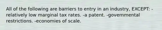 All of the following are barriers to entry in an industry, EXCEPT: -relatively low marginal tax rates. -a patent. -governmental restrictions. -economies of scale.