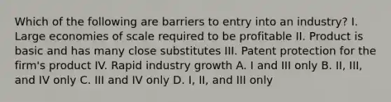 Which of the following are barriers to entry into an industry? I. Large economies of scale required to be profitable II. Product is basic and has many close substitutes III. Patent protection for the firm's product IV. Rapid industry growth A. I and III only B. II, III, and IV only C. III and IV only D. I, II, and III only