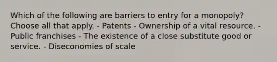 Which of the following are barriers to entry for a monopoly? Choose all that apply. - Patents - Ownership of a vital resource. - Public franchises - The existence of a close substitute good or service. - Diseconomies of scale