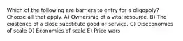 Which of the following are barriers to entry for a oligopoly? Choose all that apply. A) Ownership of a vital resource. B) The existence of a close substitute good or service. C) Diseconomies of scale D) Economies of scale E) Price wars