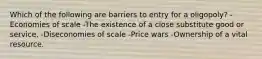 Which of the following are barriers to entry for a oligopoly? -Economies of scale -The existence of a close substitute good or service. -Diseconomies of scale -Price wars -Ownership of a vital resource.