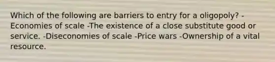 Which of the following are barriers to entry for a oligopoly? -Economies of scale -The existence of a close substitute good or service. -Diseconomies of scale -Price wars -Ownership of a vital resource.