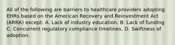 All of the following are barriers to healthcare providers adopting EHRs based on the American Recovery and Reinvestment Act (ARRA) except: A. Lack of industry education. B. Lack of funding C. Concurrent regulatory compliance timelines. D. Swiftness of adoption.