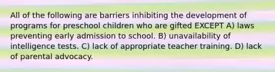 All of the following are barriers inhibiting the development of programs for preschool children who are gifted EXCEPT A) laws preventing early admission to school. B) unavailability of intelligence tests. C) lack of appropriate teacher training. D) lack of parental advocacy.