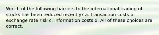 Which of the following barriers to the international trading of stocks has been reduced recently? a. transaction costs b. exchange rate risk c. information costs d. All of these choices are correct.