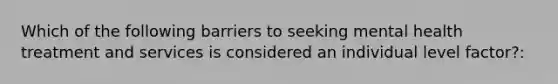 Which of the following barriers to seeking mental health treatment and services is considered an individual level factor?: