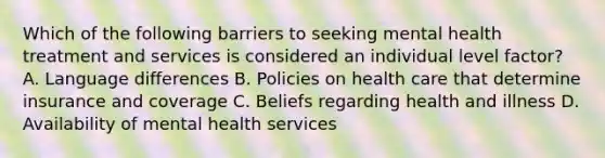 Which of the following barriers to seeking mental health treatment and services is considered an individual level factor? A. Language differences B. Policies on health care that determine insurance and coverage C. Beliefs regarding health and illness D. Availability of mental health services