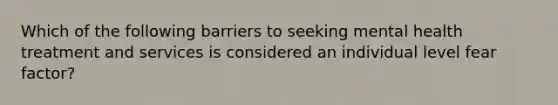 Which of the following barriers to seeking mental health treatment and services is considered an individual level fear factor?