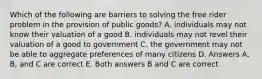 Which of the following are barriers to solving the free rider problem in the provision of public goods? A. individuals may not know their valuation of a good B. individuals may not revel their valuation of a good to government C. the government may not be able to aggregate preferences of many citizens D. Answers A, B, and C are correct E. Both answers B and C are correct