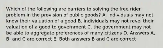 Which of the following are barriers to solving the free rider problem in the provision of public goods? A. individuals may not know their valuation of a good B. individuals may not revel their valuation of a good to government C. the government may not be able to aggregate preferences of many citizens D. Answers A, B, and C are correct E. Both answers B and C are correct