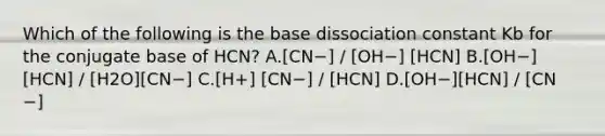 Which of the following is the base dissociation constant Kb for the conjugate base of HCN? A.[CN−] / [OH−] [HCN] B.[OH−][HCN] / [H2O][CN−] C.[H+] [CN−] / [HCN] D.[OH−][HCN] / [CN −]