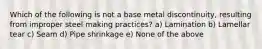 Which of the following is not a base metal discontinuity, resulting from improper steel making practices? a) Lamination b) Lamellar tear c) Seam d) Pipe shrinkage e) None of the above