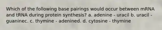 Which of the following base pairings would occur between mRNA and tRNA during protein synthesis? a. adenine - uracil b. uracil - guaninec. c. thymine - adenined. d. cytosine - thymine