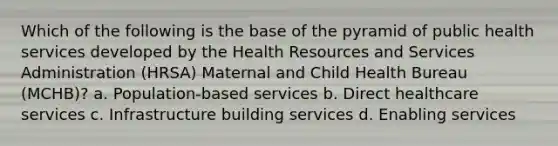 Which of the following is the base of the pyramid of public health services developed by the Health Resources and Services Administration (HRSA) Maternal and Child Health Bureau (MCHB)? a. Population-based services b. Direct healthcare services c. Infrastructure building services d. Enabling services