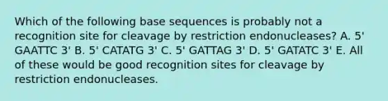 Which of the following base sequences is probably not a recognition site for cleavage by restriction endonucleases? A. 5' GAATTC 3' B. 5' CATATG 3' C. 5' GATTAG 3' D. 5' GATATC 3' E. All of these would be good recognition sites for cleavage by restriction endonucleases.