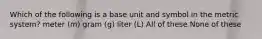 Which of the following is a base unit and symbol in the metric system? meter (m) gram (g) liter (L) All of these None of these