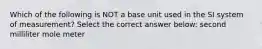 Which of the following is NOT a base unit used in the SI system of measurement? Select the correct answer below: second milliliter mole meter