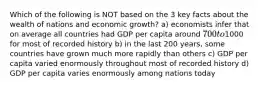 Which of the following is NOT based on the 3 key facts about the wealth of nations and economic growth? a) economists infer that on average all countries had GDP per capita around 700 to1000 for most of recorded history b) in the last 200 years, some countries have grown much more rapidly than others c) GDP per capita varied enormously throughout most of recorded history d) GDP per capita varies enormously among nations today