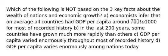 Which of the following is NOT based on the 3 key facts about the wealth of nations and economic growth? a) economists infer that on average all countries had GDP per capita around 700 to1000 for most of recorded history b) in the last 200 years, some countries have grown much more rapidly than others c) GDP per capita varied enormously throughout most of recorded history d) GDP per capita varies enormously among nations today