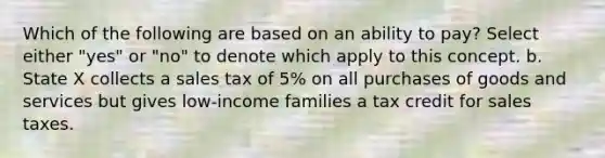 Which of the following are based on an ability to pay? Select either "yes" or "no" to denote which apply to this concept. b. State X collects a sales tax of 5% on all purchases of goods and services but gives low-income families a tax credit for sales taxes.