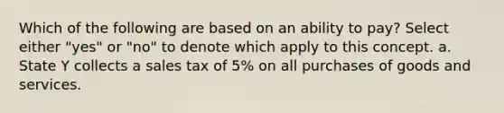 Which of the following are based on an ability to pay? Select either "yes" or "no" to denote which apply to this concept. a. State Y collects a sales tax of 5% on all purchases of goods and services.