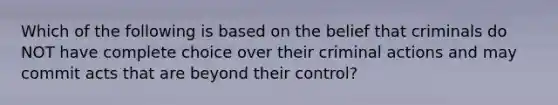 Which of the following is based on the belief that criminals do NOT have complete choice over their criminal actions and may commit acts that are beyond their control?