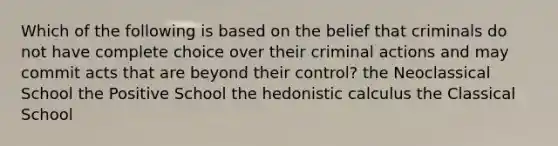 Which of the following is based on the belief that criminals do not have complete choice over their criminal actions and may commit acts that are beyond their control? the Neoclassical School the Positive School the hedonistic calculus the Classical School