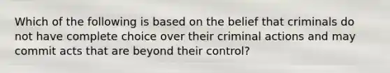 Which of the following is based on the belief that criminals do not have complete choice over their criminal actions and may commit acts that are beyond their control?