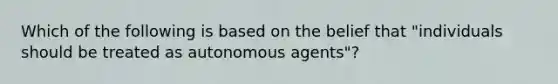 Which of the following is based on the belief that "individuals should be treated as autonomous agents"?