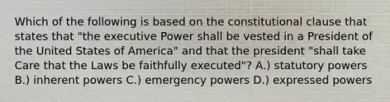 Which of the following is based on the constitutional clause that states that "the executive Power shall be vested in a President of the United States of America" and that the president "shall take Care that the Laws be faithfully executed"? A.) statutory powers B.) inherent powers C.) emergency powers D.) expressed powers