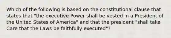 Which of the following is based on the constitutional clause that states that "the executive Power shall be vested in a President of the United States of America" and that the president "shall take Care that the Laws be faithfully executed"?