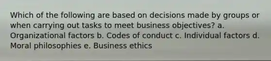 Which of the following are based on decisions made by groups or when carrying out tasks to meet business objectives? a. Organizational factors b. Codes of conduct c. Individual factors d. Moral philosophies e. Business ethics