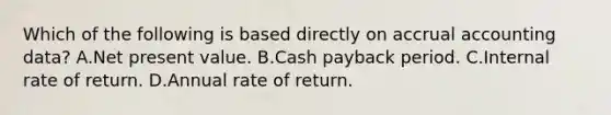 Which of the following is based directly on accrual accounting data? A.Net present value. B.Cash payback period. C.Internal rate of return. D.Annual rate of return.