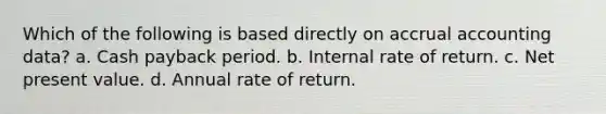 Which of the following is based directly on accrual accounting data? a. Cash payback period. b. Internal rate of return. c. Net present value. d. Annual rate of return.