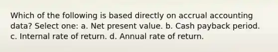 Which of the following is based directly on accrual accounting data? Select one: a. Net present value. b. Cash payback period. c. Internal rate of return. d. Annual rate of return.