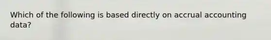 Which of the following is based directly on accrual accounting data?