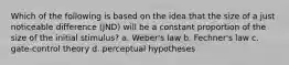 Which of the following is based on the idea that the size of a just noticeable difference (JND) will be a constant proportion of the size of the initial stimulus? a. Weber's law b. Fechner's law c. gate-control theory d. perceptual hypotheses