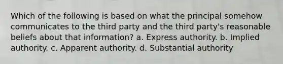 Which of the following is based on what the principal somehow communicates to the third party and the third party's reasonable beliefs about that information? a. Express authority. b. Implied authority. c. Apparent authority. d. Substantial authority