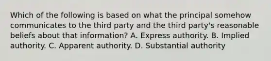 Which of the following is based on what the principal somehow communicates to the third party and the third party's reasonable beliefs about that information? A. Express authority. B. Implied authority. C. Apparent authority. D. Substantial authority