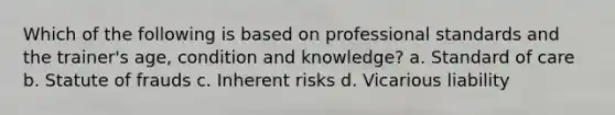 Which of the following is based on professional standards and the trainer's age, condition and knowledge? a. Standard of care b. Statute of frauds c. Inherent risks d. Vicarious liability