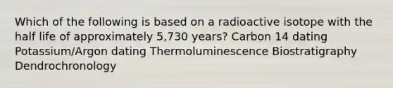 Which of the following is based on a radioactive isotope with the half life of approximately 5,730 years? Carbon 14 dating Potassium/Argon dating Thermoluminescence Biostratigraphy Dendrochronology