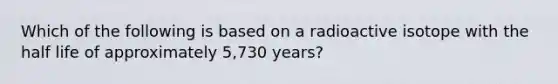 Which of the following is based on a radioactive isotope with the half life of approximately 5,730 years?