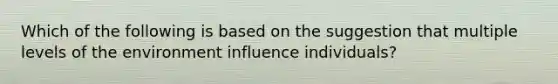 Which of the following is based on the suggestion that multiple levels of the environment influence individuals?