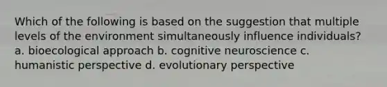 Which of the following is based on the suggestion that multiple levels of the environment simultaneously influence individuals? a. bioecological approach b. cognitive neuroscience c. humanistic perspective d. evolutionary perspective