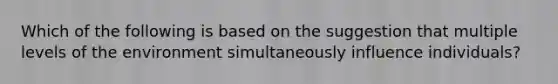 Which of the following is based on the suggestion that multiple levels of the environment simultaneously influence individuals?