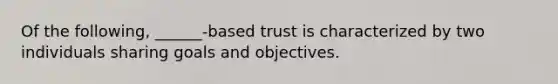 Of the following, ______-based trust is characterized by two individuals sharing goals and objectives.