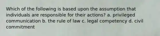 Which of the following is based upon the assumption that individuals are responsible for their actions? a. privileged communication b. the rule of law c. legal competency d. civil commitment