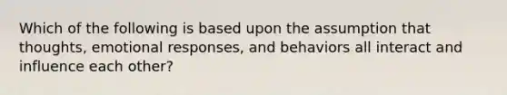 Which of the following is based upon the assumption that thoughts, emotional responses, and behaviors all interact and influence each other?