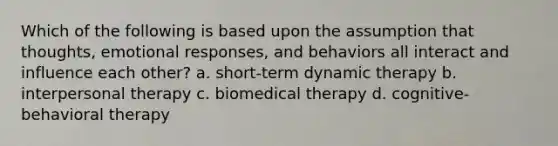 Which of the following is based upon the assumption that thoughts, emotional responses, and behaviors all interact and influence each other? a. short-term dynamic therapy b. interpersonal therapy c. biomedical therapy d. cognitive-behavioral therapy