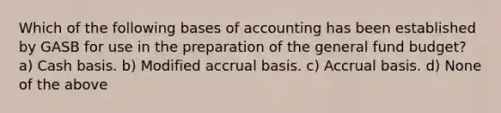 Which of the following bases of accounting has been established by GASB for use in the preparation of the general fund budget? a) Cash basis. b) Modified accrual basis. c) Accrual basis. d) None of the above